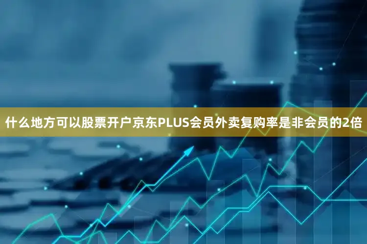 什么地方可以股票开户京东PLUS会员外卖复购率是非会员的2倍