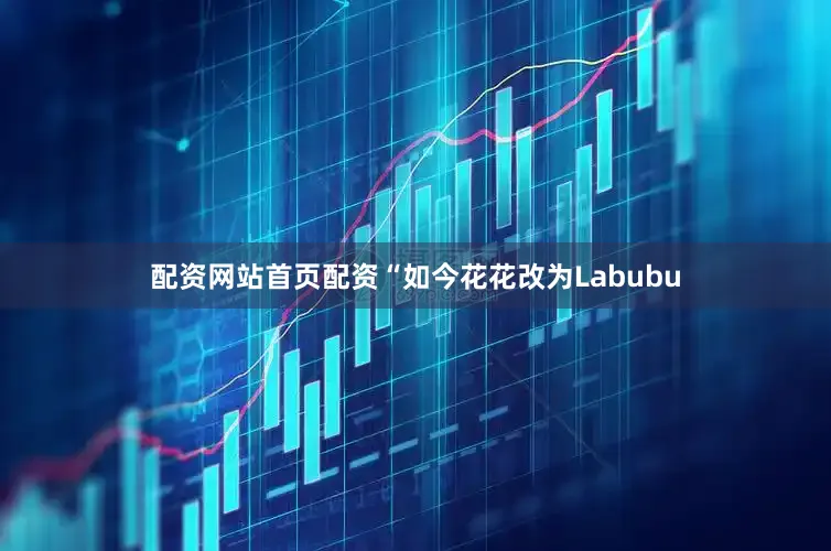 配资网站首页配资“如今花花改为Labubu