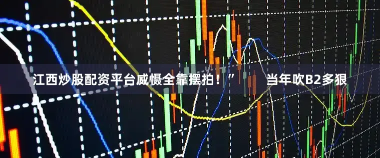江西炒股配资平台威慑全靠摆拍！”        当年吹B2多狠