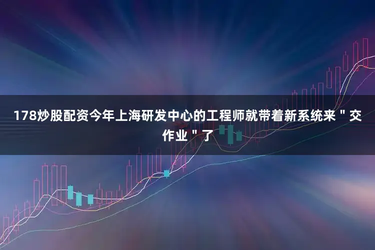 178炒股配资今年上海研发中心的工程师就带着新系统来＂交作业＂了