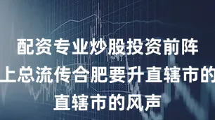 配资专业炒股投资前阵子网上总流传合肥要升直辖市的风声