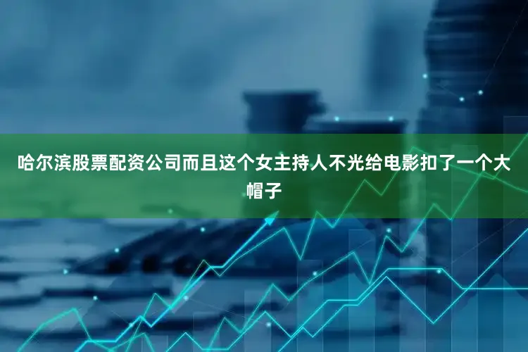 哈尔滨股票配资公司而且这个女主持人不光给电影扣了一个大帽子