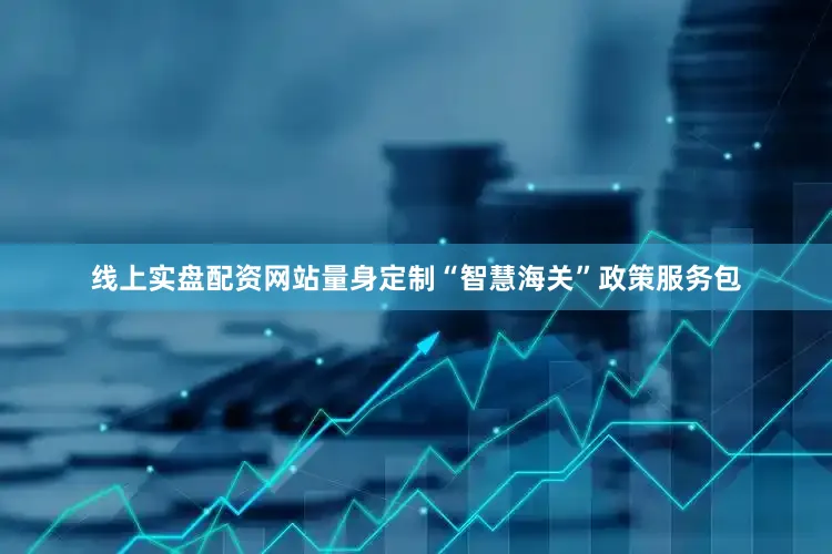 线上实盘配资网站量身定制“智慧海关”政策服务包